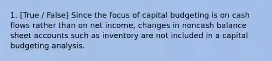 1. [True / False] Since the focus of capital budgeting is on cash flows rather than on net income, changes in noncash balance sheet accounts such as inventory are not included in a capital budgeting analysis.