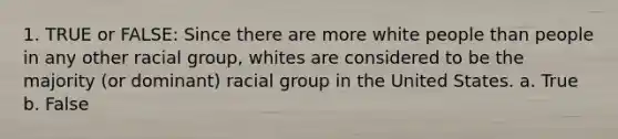 1. TRUE or FALSE: Since there are more white people than people in any other racial group, whites are considered to be the majority (or dominant) racial group in the United States. a. True b. False