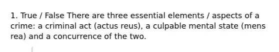 1. True / False There are three essential elements / aspects of a crime: a criminal act (actus reus), a culpable mental state (mens rea) and a concurrence of the two.