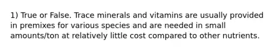 1) True or False. Trace minerals and vitamins are usually provided in premixes for various species and are needed in small amounts/ton at relatively little cost compared to other nutrients.