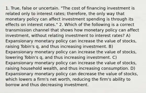 1. True, false or uncertain. "The cost of financing investment is related only to interest​ rates; therefore, the only way that <a href='https://www.questionai.com/knowledge/kEE0G7Llsx-monetary-policy' class='anchor-knowledge'>monetary policy</a> can affect investment spending is through its effects on interest​ rates." 2. Which of the following is a correct transmission channel that shows how monetary policy can affect​ investment, without relating investment to interest​ rates? A) Expansionary monetary policy can increase the value of​ stocks, raising​ Tobin's q​, and thus increasing investment. B) Expansionary monetary policy can increase the value of​ stocks, lowering​ Tobin's q​, and thus increasing investment. C) Expansionary monetary policy can increase the value of​ stocks, raising household​ wealth, and thus increasing consumption. D) Expansionary monetary policy can decrease the value of​ stocks, which lowers a​ firm's net​ worth, reducing the​ firm's ability to borrow and thus decreasing investment.