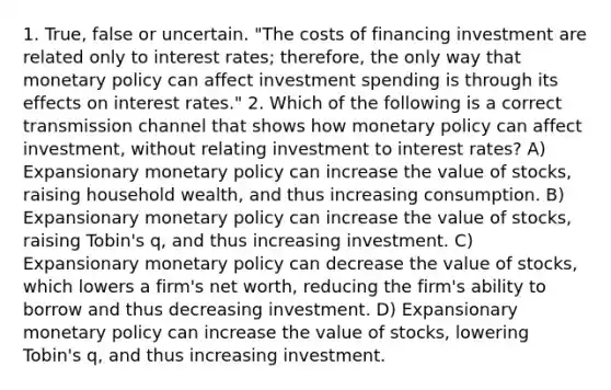 1. True, false or uncertain. ​"The costs of financing investment are related only to interest​ rates; therefore, the only way that monetary policy can affect investment spending is through its effects on interest​ rates." 2. Which of the following is a correct transmission channel that shows how monetary policy can affect​ investment, without relating investment to interest​ rates? A) Expansionary monetary policy can increase the value of​ stocks, raising household​ wealth, and thus increasing consumption. B) Expansionary monetary policy can increase the value of​ stocks, raising​ Tobin's q​, and thus increasing investment. C) Expansionary monetary policy can decrease the value of​ stocks, which lowers a​ firm's net​ worth, reducing the​ firm's ability to borrow and thus decreasing investment. D) Expansionary monetary policy can increase the value of​ stocks, lowering​ Tobin's q​, and thus increasing investment.