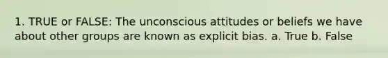 1. TRUE or FALSE: The unconscious attitudes or beliefs we have about other groups are known as explicit bias. a. True b. False