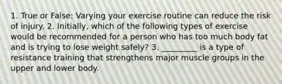 1. True or False: Varying your exercise routine can reduce the risk of injury. 2. Initially, which of the following types of exercise would be recommended for a person who has too much body fat and is trying to lose weight safely? 3. _________ is a type of resistance training that strengthens major muscle groups in the upper and lower body.