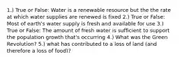 1.) True or False: Water is a renewable resource but the the rate at which water supplies are renewed is fixed 2.) True or False: Most of earth's water supply is fresh and available for use 3.) True or False: The amount of fresh water is sufficient to support the population growth that's occurring 4.) What was the Green Revolution? 5.) what has contributed to a loss of land (and therefore a loss of food)?