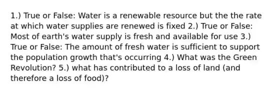 1.) True or False: Water is a renewable resource but the the rate at which water supplies are renewed is fixed 2.) True or False: Most of earth's water supply is fresh and available for use 3.) True or False: The amount of fresh water is sufficient to support the population growth that's occurring 4.) What was the Green Revolution? 5.) what has contributed to a loss of land (and therefore a loss of food)?