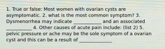 1. True or false: Most women with ovarian cysts are asymptomatic. 2. what is the most common symptom? 3. Dysmenorrhea may indicate ____________ and an associated ___________ 4. Other causes of acute pain include: (list 2) 5. pelvic pressure or ache may be the sole symptom of a ovarian cyst and this can be a result of ______________