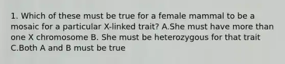 1. Which of these must be true for a female mammal to be a mosaic for a particular X-linked trait? A.She must have more than one X chromosome B. She must be heterozygous for that trait C.Both A and B must be true