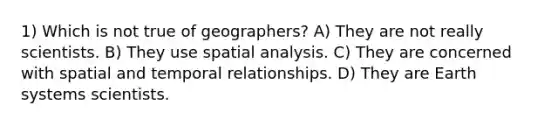 1) Which is not true of geographers? A) They are not really scientists. B) They use spatial analysis. C) They are concerned with spatial and temporal relationships. D) They are Earth systems scientists.