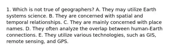 1. Which is not true of geographers? A. They may utilize Earth systems science. B. They are concerned with spatial and temporal relationships. C. They are mainly concerned with place names. D. They often analyze the overlap between human-Earth connections. E. They utilize various technologies, such as GIS, remote sensing, and GPS.