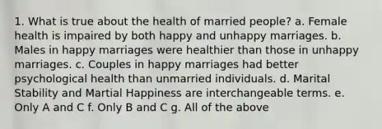 1. What is true about the health of married people? a. Female health is impaired by both happy and unhappy marriages. b. Males in happy marriages were healthier than those in unhappy marriages. c. Couples in happy marriages had better psychological health than unmarried individuals. d. Marital Stability and Martial Happiness are interchangeable terms. e. Only A and C f. Only B and C g. All of the above