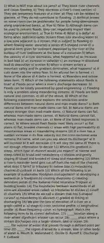 1) What is NOT true about ice jams? a) They block river channels and cause flooding. b) They decrease a river's cross section. c) They are temporary features of a river. d) They can be related to glaciers. e) They do not contribute to flooding. 2) Artificial levees on some rivers can be problematic for people living downstream along unprotected banks, a) True b) False 3) Although dams can be used to prevent floods, they can negatively impact their ecological environment. a) True b) False 4) What is a delta? a) forms when sediment-laden stream flows into standing water b) a low area adjacent to a stream that is subject to flooding c) where flowing water assumes a series of S-shaped curve d) a general term given for sediment deposited by the river e) the buildup of river sediments at the base of a mountain 5) When the velocity of a river decreases, what happens? a) an increase in bed load b) an increase in saltation c) an increase in dissolved load d) deposition e) erosion 6) When a stream enters a mountain valley and its gradient diminishes, what happens? a) It cuts down into the valley floor. b) An alluvial fan is formed. c) None of the above d) A delta is formed. e) Meanders and oxbow lakes form. 7) Which of the following statements about floods is true? a) Floods occur when a river's discharge decreases. b) Floods can be totally prevented by good engineering. c) Flooding is only a problem along meandering streams. d) Floods are both natural and common. e) All of the above. 8) Which of the following statements best explains the similarities and/or differences between natural dams and man-made dams? a) Both natural dams and man-made dams can fail. b) Natural dams are always stronger than mad-made dams. c) Natural dams can fail, whereas man-made dams cannot. d) Natural dams cannot fail, whereas man-made dams can. e) None of the listed responses is correct. 9) Where would flash floods most likely occur? a) flat plains b) flat, braided channels c) areas with high permeability d) mountainous areas e) meandering streams 10) If a river has a sudden increase in its flow velocity but the cross-sectional area remains the same, what can you say about its discharge? a) It will increase b) It will decrease c) It will stay the same d) There is not enough information to decide 11) Where the gradient is steep, which type of channel would you expect? a) narrow and steep-sided b) broad and meandering c) shallow and gently sloping d) broad and braided e) steep and meandering 12) When a river's meander bend gets cut off from the rest of the channel, what does it form? a) tributary b) oxbow lake c) meandering channel d) cutbank e) bank 13) Which of the following is an example of sustainable floodplain management? a) developing a wetland on a floodplain b) creating diversions c) creating detention ponds d) the National Flood Insurance Program e) building levees 14) The boundaries between watersheds of all sizes are elevated areas called: a) tributaries b) divides c) runoff d) channels 15) What do we call a stream that has S-shaped curves? a) meandering b) alluvium c) graded d) linking e) discharging 16) We plot the loss of elevation of a river on a graph called a: a) stage b) cross sectional profile. c) longitudinal profile. d) flood frequency curve. e) hydrograph. Match the following term to its correct definition. 17) _____location along a river where significant erosion can occur 18) _____ place where a stream discharges into a larger stream, lake or ocean 19) _____the volume of water that passes through a defined point per time 20) _____ the region drained by a stream, lake or other body of water A. Mouth B. Watershed C. Divide D. Runoff E. Discharge F. Cutbank