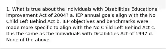 1. What is true about the Individuals with Disabilities Educational Improvement Act of 2004? a. IEP annual goals align with the No Child Left Behind Act b. IEP objectives and benchmarks were made more specific to align with the No Child Left Behind Act c. It is the same as the Individuals with Disabilities Act of 1997 d. None of the above