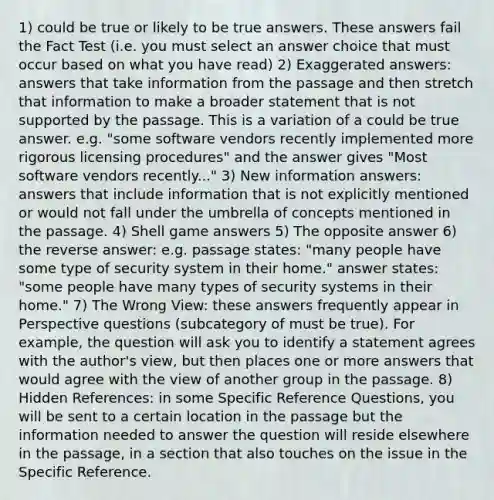 1) could be true or likely to be true answers. These answers fail the Fact Test (i.e. you must select an answer choice that must occur based on what you have read) 2) Exaggerated answers: answers that take information from the passage and then stretch that information to make a broader statement that is not supported by the passage. This is a variation of a could be true answer. e.g. "some software vendors recently implemented more rigorous licensing procedures" and the answer gives "Most software vendors recently..." 3) New information answers: answers that include information that is not explicitly mentioned or would not fall under the umbrella of concepts mentioned in the passage. 4) Shell game answers 5) The opposite answer 6) the reverse answer: e.g. passage states: "many people have some type of security system in their home." answer states: "some people have many types of security systems in their home." 7) The Wrong View: these answers frequently appear in Perspective questions (subcategory of must be true). For example, the question will ask you to identify a statement agrees with the author's view, but then places one or more answers that would agree with the view of another group in the passage. 8) Hidden References: in some Specific Reference Questions, you will be sent to a certain location in the passage but the information needed to answer the question will reside elsewhere in the passage, in a section that also touches on the issue in the Specific Reference.