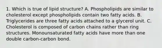 1. Which is true of lipid structure? A. Phospholipids are similar to cholesterol except phospholipids contain two fatty acids. B. Triglycerides are three fatty acids attached to a glycerol unit. C. Cholesterol is composed of carbon chains rather than ring structures. Monounsaturated fatty acids have more than one double carbon-carbon bond.