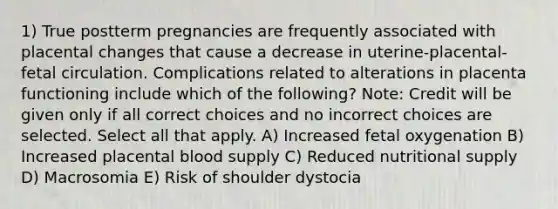 1) True postterm pregnancies are frequently associated with placental changes that cause a decrease in uterine-placental-fetal circulation. Complications related to alterations in placenta functioning include which of the following? Note: Credit will be given only if all correct choices and no incorrect choices are selected. Select all that apply. A) Increased fetal oxygenation B) Increased placental blood supply C) Reduced nutritional supply D) Macrosomia E) Risk of shoulder dystocia