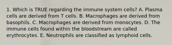 1. Which is TRUE regarding the immune system cells? A. Plasma cells are derived from T cells. B. Macrophages are derived from basophils. C. Macrophages are derived from monocytes. D. The immune cells found within <a href='https://www.questionai.com/knowledge/k7oXMfj7lk-the-blood' class='anchor-knowledge'>the blood</a>stream are called erythrocytes. E. Neutrophils are classified as <a href='https://www.questionai.com/knowledge/kUNxwJ5MWQ-lymphoid-cells' class='anchor-knowledge'>lymphoid cells</a>.