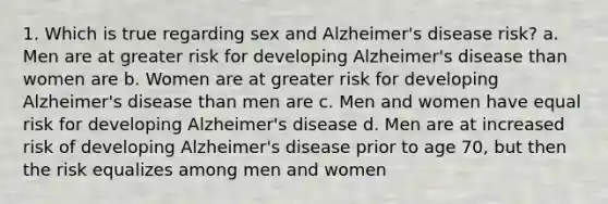 1. Which is true regarding sex and Alzheimer's disease risk? a. Men are at greater risk for developing Alzheimer's disease than women are b. Women are at greater risk for developing Alzheimer's disease than men are c. Men and women have equal risk for developing Alzheimer's disease d. Men are at increased risk of developing Alzheimer's disease prior to age 70, but then the risk equalizes among men and women