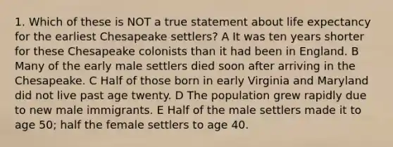 1. Which of these is NOT a true statement about life expectancy for the earliest Chesapeake settlers? A It was ten years shorter for these Chesapeake colonists than it had been in England. B Many of the early male settlers died soon after arriving in the Chesapeake. C Half of those born in early Virginia and Maryland did not live past age twenty. D The population grew rapidly due to new male immigrants. E Half of the male settlers made it to age 50; half the female settlers to age 40.