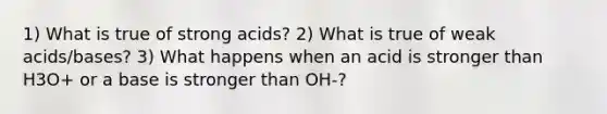 1) What is true of strong acids? 2) What is true of weak acids/bases? 3) What happens when an acid is stronger than H3O+ or a base is stronger than OH-?