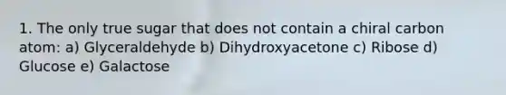 1. The only true sugar that does not contain a chiral carbon atom: a) Glyceraldehyde b) Dihydroxyacetone c) Ribose d) Glucose e) Galactose