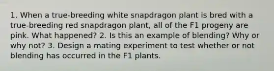 1. When a true-breeding white snapdragon plant is bred with a true-breeding red snapdragon plant, all of the F1 progeny are pink. What happened? 2. Is this an example of blending? Why or why not? 3. Design a mating experiment to test whether or not blending has occurred in the F1 plants.