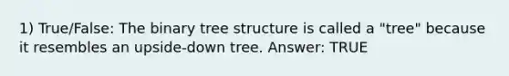 1) True/False: The binary tree structure is called a "tree" because it resembles an upside-down tree. Answer: TRUE