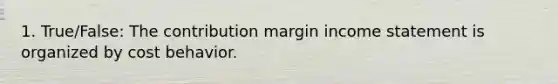 1. True/False: The contribution margin income statement is organized by cost behavior.