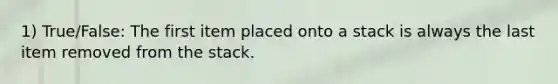 1) True/False: The first item placed onto a stack is always the last item removed from the stack.