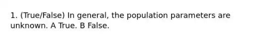 1. (True/False) In general, the population parameters are unknown. A True. B False.