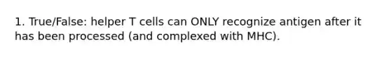 1. True/False: helper T cells can ONLY recognize antigen after it has been processed (and complexed with MHC).