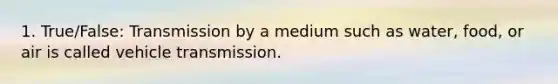 1. True/False: Transmission by a medium such as water, food, or air is called vehicle transmission.