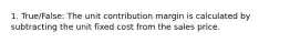 1. True/False: The unit contribution margin is calculated by subtracting the unit fixed cost from the sales price.