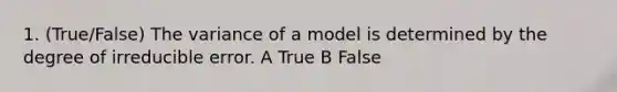 1. (True/False) The variance of a model is determined by the degree of irreducible error. A True B False