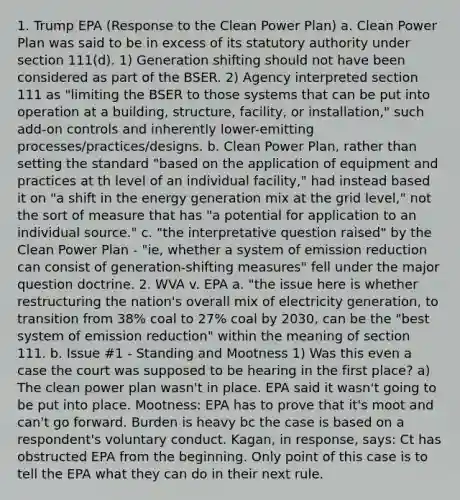 1. Trump EPA (Response to the Clean Power Plan) a. Clean Power Plan was said to be in excess of its statutory authority under section 111(d). 1) Generation shifting should not have been considered as part of the BSER. 2) Agency interpreted section 111 as "limiting the BSER to those systems that can be put into operation at a building, structure, facility, or installation," such add-on controls and inherently lower-emitting processes/practices/designs. b. Clean Power Plan, rather than setting the standard "based on the application of equipment and practices at th level of an individual facility," had instead based it on "a shift in the energy generation mix at the grid level," not the sort of measure that has "a potential for application to an individual source." c. "the interpretative question raised" by the Clean Power Plan - "ie, whether a system of emission reduction can consist of generation-shifting measures" fell under the major question doctrine. 2. WVA v. EPA a. "the issue here is whether restructuring the nation's overall mix of electricity generation, to transition from 38% coal to 27% coal by 2030, can be the "best system of emission reduction" within the meaning of section 111. b. Issue #1 - Standing and Mootness 1) Was this even a case the court was supposed to be hearing in the first place? a) The clean power plan wasn't in place. EPA said it wasn't going to be put into place. Mootness: EPA has to prove that it's moot and can't go forward. Burden is heavy bc the case is based on a respondent's voluntary conduct. Kagan, in response, says: Ct has obstructed EPA from the beginning. Only point of this case is to tell the EPA what they can do in their next rule.