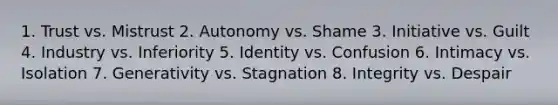 1. Trust vs. Mistrust 2. Autonomy vs. Shame 3. Initiative vs. Guilt 4. Industry vs. Inferiority 5. Identity vs. Confusion 6. Intimacy vs. Isolation 7. Generativity vs. Stagnation 8. Integrity vs. Despair