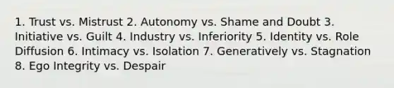 1. Trust vs. Mistrust 2. Autonomy vs. Shame and Doubt 3. Initiative vs. Guilt 4. Industry vs. Inferiority 5. Identity vs. Role Diffusion 6. Intimacy vs. Isolation 7. Generatively vs. Stagnation 8. Ego Integrity vs. Despair