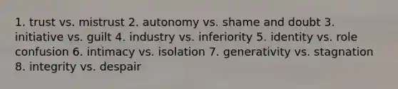 1. trust vs. mistrust 2. autonomy vs. shame and doubt 3. initiative vs. guilt 4. industry vs. inferiority 5. identity vs. role confusion 6. intimacy vs. isolation 7. generativity vs. stagnation 8. integrity vs. despair