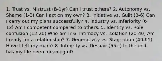 1. Trust vs. Mistrust (B-1yr) Can I trust others? 2. Autonomy vs. Shame (1-3) Can I act on my own? 3. Initiative vs. Guilt (3-6) Can I carry out my plans successfully? 4. Industry vs. Inferiority (6-12) Am I competent compared to others. 5. Identity vs. Role confusion (12-20) Who am I? 6. Intimacy vs. Isolation (20-40) Am I ready for a relationship? 7. Generativity vs. Stagnation (40-65) Have I left my mark? 8. Integrity vs. Despair (65+) In the end, has my life been meaningful?