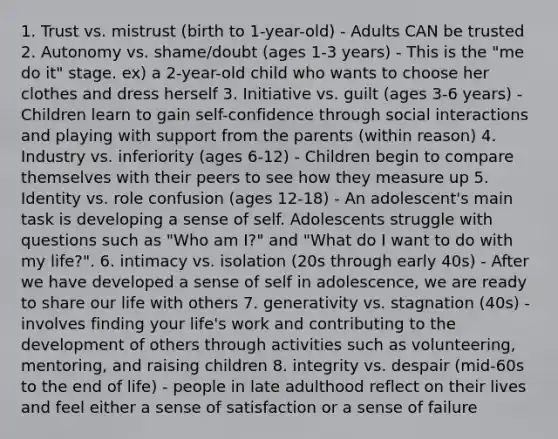 1. Trust vs. mistrust (birth to 1-year-old) - Adults CAN be trusted 2. Autonomy vs. shame/doubt (ages 1-3 years) - This is the "me do it" stage. ex) a 2-year-old child who wants to choose her clothes and dress herself 3. Initiative vs. guilt (ages 3-6 years) - Children learn to gain self-confidence through social interactions and playing with support from the parents (within reason) 4. Industry vs. inferiority (ages 6-12) - Children begin to compare themselves with their peers to see how they measure up 5. Identity vs. role confusion (ages 12-18) - An adolescent's main task is developing a sense of self. Adolescents struggle with questions such as "Who am I?" and "What do I want to do with my life?". 6. intimacy vs. isolation (20s through early 40s) - After we have developed a sense of self in adolescence, we are ready to share our life with others 7. generativity vs. stagnation (40s) - involves finding your life's work and contributing to the development of others through activities such as volunteering, mentoring, and raising children 8. integrity vs. despair (mid-60s to the end of life) - people in late adulthood reflect on their lives and feel either a sense of satisfaction or a sense of failure