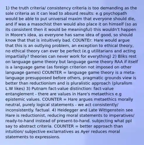 1) the truth criteria/ consistency criteria is too demanding as the sole criteria as it can lead to absurd results: e.g psychopath would be able to put universal maxim that everyone should die, and if was a masochist then would also place it on himself (so as its consistent then it would be meaningful) this wouldn't happen in Moore's idea, as everyone has same idea of good, so should know that that is intuitively bad. COUNTEr: Hare would argue that this is an outlying problem, an exception to ethical theory, no ethical theory can ever be perfect (e.g utilitarians and acting impartially? theories can never work for everything) 2) Bliks rest on language game theory but language game theory RAA if itself is a language game (as foreign criterion not imposed on other language games) COUNTER = language game theory is a meta-language presupposed before others, pragmatic grounds view is better than reductionism and is pluralistic approach (pluralism L.W likes) 3) Putnam fact-value distinction: fact-value entanglement - there are values in Hare's metaethics e.g epistemic values. COUNTER = Hare argues metaethics morally neutral, purely logical statements - we act consistently/ inconsistently. factual. 4) Heidegger and Late Wittgenstein see Hare is reductionist, reducing moral statements to imperatives/ ready-to-hand instead of present-to-hand. subjecting what ppl say to abstract criteria. COUNTER = better approach than intuition/ subjective exclamatives as Ayer reduces moral statements to expressions.