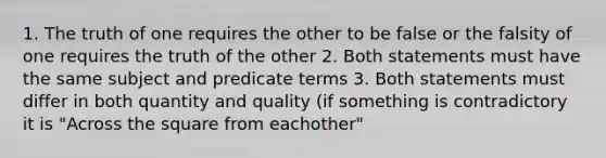 1. The truth of one requires the other to be false or the falsity of one requires the truth of the other 2. Both statements must have the same subject and predicate terms 3. Both statements must differ in both quantity and quality (if something is contradictory it is "Across the square from eachother"