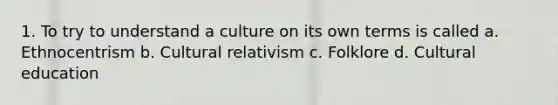 1. To try to understand a culture on its own terms is called a. Ethnocentrism b. Cultural relativism c. Folklore d. Cultural education