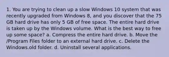 1. You are trying to clean up a slow Windows 10 system that was recently upgraded from Windows 8, and you discover that the 75 GB hard drive has only 5 GB of free space. The entire hard drive is taken up by the Windows volume. What is the best way to free up some space? a. Compress the entire hard drive. b. Move the /Program Files folder to an external hard drive. c. Delete the Windows.old folder. d. Uninstall several applications.