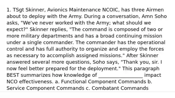 1. TSgt Skinner, Avionics Maintenance NCOIC, has three Airmen about to deploy with the Army. During a conversation, Amn Soho asks, "We've never worked with the Army; what should we expect?" Skinner replies, "The command is composed of two or more military departments and has a broad continuing mission under a single commander. The commander has the operational control and has full authority to organize and employ the forces as necessary to accomplish assigned missions." After Skinner answered several more questions, Soho says, "Thank you, sir. I now feel better prepared for the deployment." This paragraph BEST summarizes how knowledge of __________________ impact NCO effectiveness. a. Functional Component Commands b. Service Component Commands c. Combatant Commands