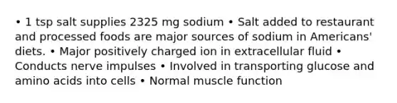 • 1 tsp salt supplies 2325 mg sodium • Salt added to restaurant and processed foods are major sources of sodium in Americans' diets. • Major positively charged ion in extracellular fluid • Conducts nerve impulses • Involved in transporting glucose and amino acids into cells • Normal muscle function