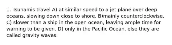 1. Tsunamis travel A) at similar speed to a jet plane over deep oceans, slowing down close to shore. B)mainly counterclockwise. C) slower than a ship in the open ocean, leaving ample time for warning to be given. D) only in the Pacific Ocean, else they are called gravity waves.