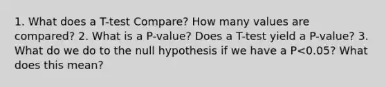 1. What does a T-test Compare? How many values are compared? 2. What is a P-value? Does a T-test yield a P-value? 3. What do we do to the null hypothesis if we have a P<0.05? What does this mean?