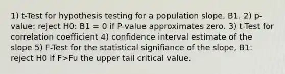 1) t-Test for hypothesis testing for a population slope, B1. 2) p-value: reject H0: B1 = 0 if P-value approximates zero. 3) t-Test for correlation coefficient 4) confidence interval estimate of the slope 5) F-Test for the statistical signifiance of the slope, B1: reject H0 if F>Fu the upper tail critical value.