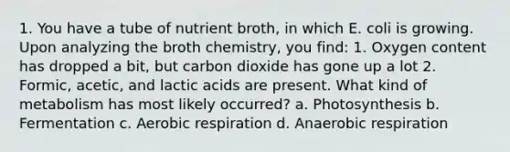 1. You have a tube of nutrient broth, in which E. coli is growing. Upon analyzing the broth chemistry, you find: 1. Oxygen content has dropped a bit, but carbon dioxide has gone up a lot 2. Formic, acetic, and lactic acids are present. What kind of metabolism has most likely occurred? a. Photosynthesis b. Fermentation c. Aerobic respiration d. Anaerobic respiration